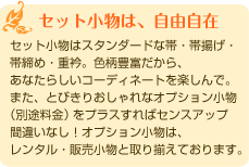 「セット小物は、自由自在」セット小物はスタンダードな帯・帯揚げ・ 帯締め・重衿。色柄豊富だから、 あなたらしいコーディネートを楽しんで。 また、とびきりおしゃれなオプション小物 (別途料金)をプラスすればセンスアップ 間違いなし!オプション小物は、 レンタル・販売小物と取り揃えております。 「セット小物は、自由自在」セット小物はスタンダードな帯・帯揚げ・ 帯締め・重衿。色柄豊富だから、 あなたらしいコーディネートを楽しんで。 また、とびきりおしゃれなオプション小物 (別途料金)をプラスすればセンスアップ 間違いなし!オプション小物は、 レンタル・販売小物と取り揃えております。